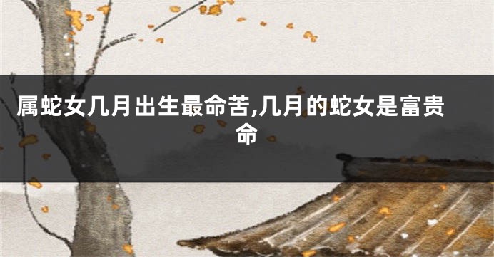 属蛇女几月出生最命苦,几月的蛇女是富贵命