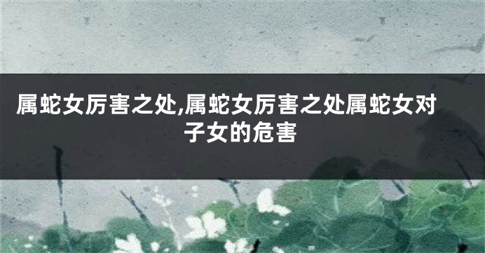 属蛇女厉害之处,属蛇女厉害之处属蛇女对子女的危害