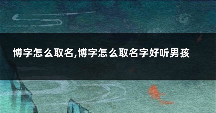 博字怎么取名,博字怎么取名字好听男孩