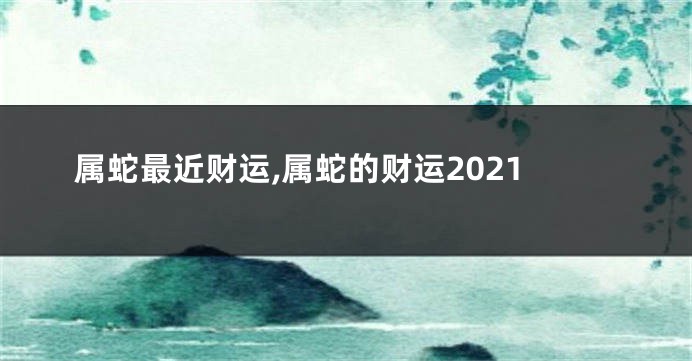 属蛇最近财运,属蛇的财运2021