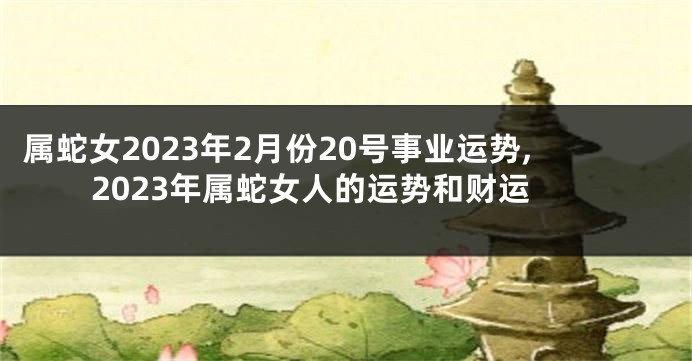 属蛇女2023年2月份20号事业运势,2023年属蛇女人的运势和财运
