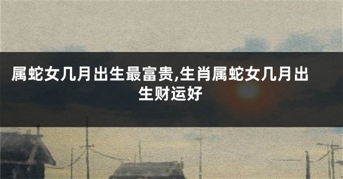 属蛇女几月出生最富贵,生肖属蛇女几月出生财运好