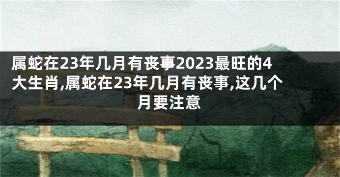 属蛇在23年几月有丧事2023最旺的4大生肖,属蛇在23年几月有丧事,这几个月要注意