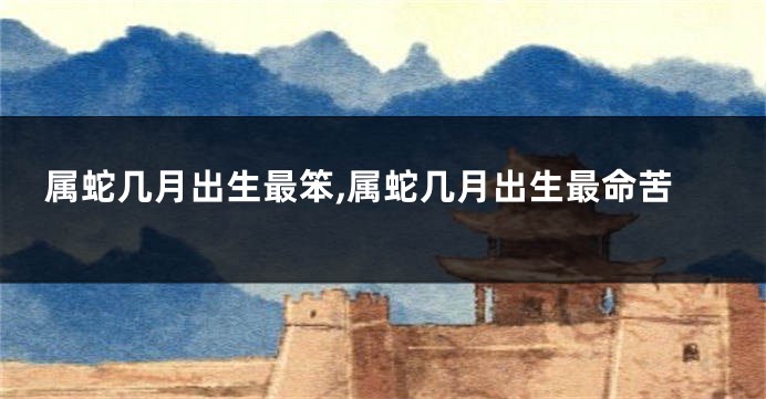 属蛇几月出生最笨,属蛇几月出生最命苦