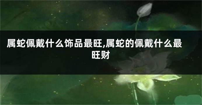 属蛇佩戴什么饰品最旺,属蛇的佩戴什么最旺财