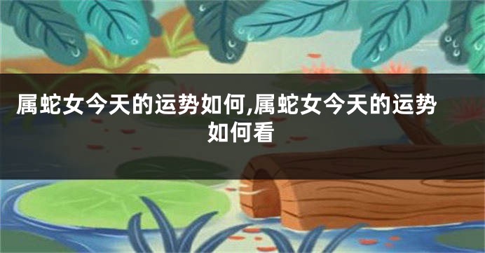 属蛇女今天的运势如何,属蛇女今天的运势如何看
