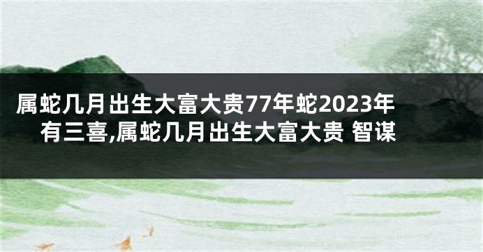 属蛇几月出生大富大贵77年蛇2023年有三喜,属蛇几月出生大富大贵 智谋