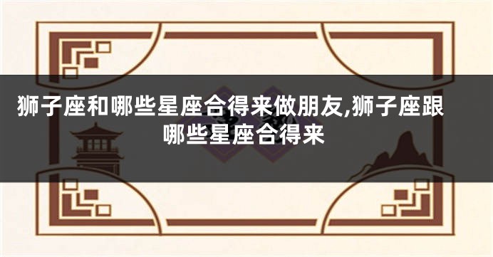 狮子座和哪些星座合得来做朋友,狮子座跟哪些星座合得来