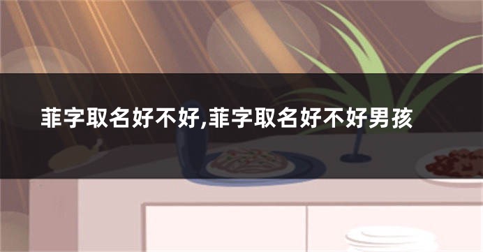 菲字取名好不好,菲字取名好不好男孩