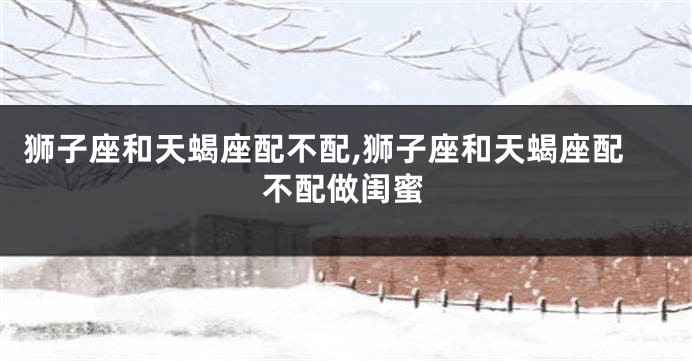 狮子座和天蝎座配不配,狮子座和天蝎座配不配做闺蜜
