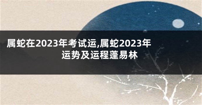 属蛇在2023年考试运,属蛇2023年运势及运程蓬易林