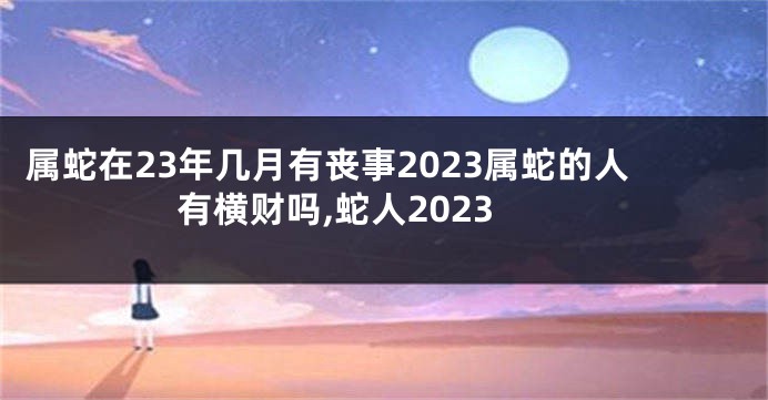 属蛇在23年几月有丧事2023属蛇的人有横财吗,蛇人2023