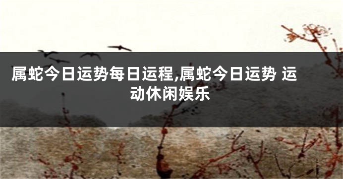 属蛇今日运势每日运程,属蛇今日运势 运动休闲娱乐