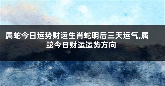 属蛇今日运势财运生肖蛇明后三天运气,属蛇今日财运运势方向