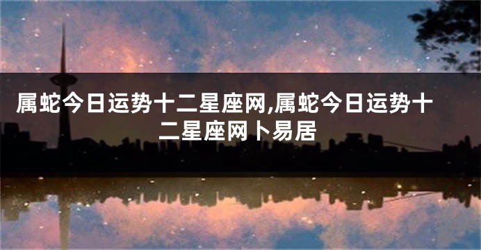 属蛇今日运势十二星座网,属蛇今日运势十二星座网卜易居