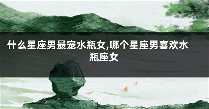 什么星座男最宠水瓶女,哪个星座男喜欢水瓶座女