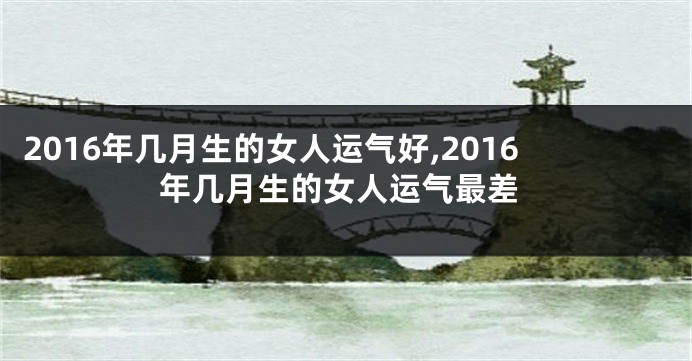 2016年几月生的女人运气好,2016年几月生的女人运气最差