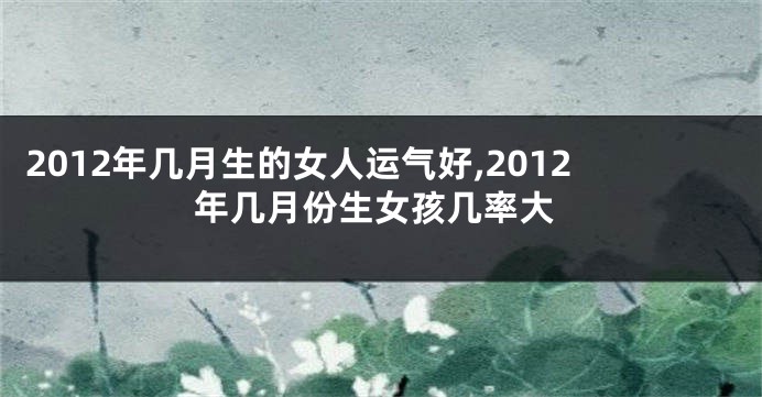 2012年几月生的女人运气好,2012年几月份生女孩几率大