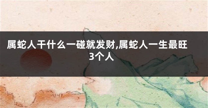 属蛇人干什么一碰就发财,属蛇人一生最旺3个人