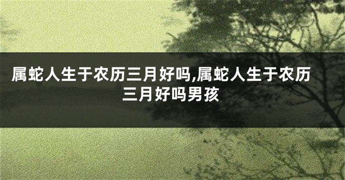 属蛇人生于农历三月好吗,属蛇人生于农历三月好吗男孩