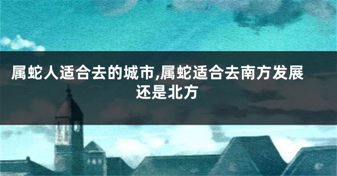 属蛇人适合去的城市,属蛇适合去南方发展还是北方