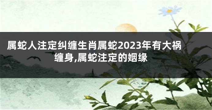 属蛇人注定纠缠生肖属蛇2023年有大祸缠身,属蛇注定的姻缘