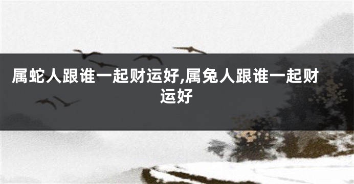 属蛇人跟谁一起财运好,属兔人跟谁一起财运好