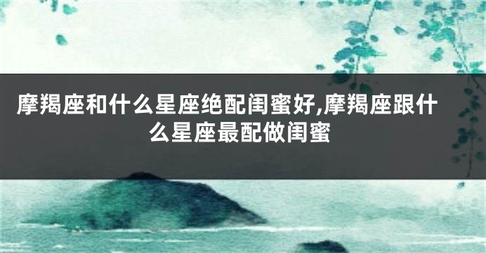 摩羯座和什么星座绝配闺蜜好,摩羯座跟什么星座最配做闺蜜