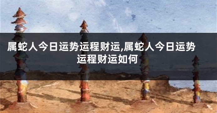 属蛇人今日运势运程财运,属蛇人今日运势运程财运如何