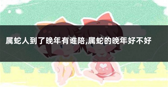 属蛇人到了晚年有谁陪,属蛇的晚年好不好