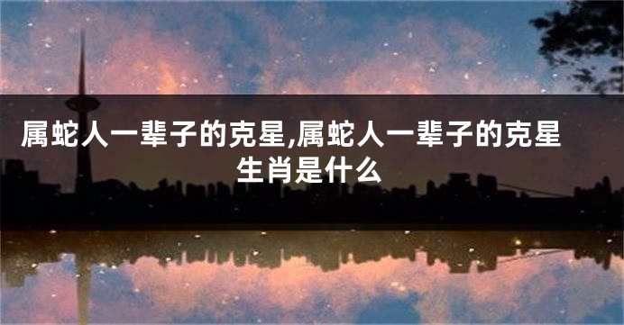 属蛇人一辈子的克星,属蛇人一辈子的克星生肖是什么