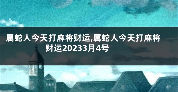 属蛇人今天打麻将财运,属蛇人今天打麻将财运20233月4号