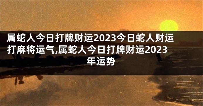 属蛇人今日打牌财运2023今日蛇人财运打麻将运气,属蛇人今日打牌财运2023年运势