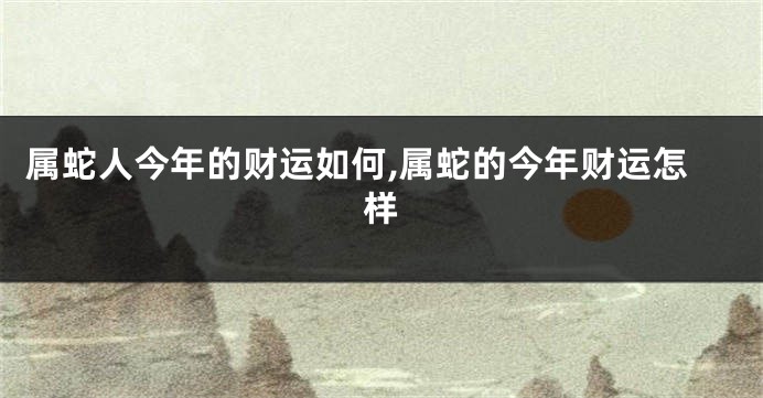 属蛇人今年的财运如何,属蛇的今年财运怎样