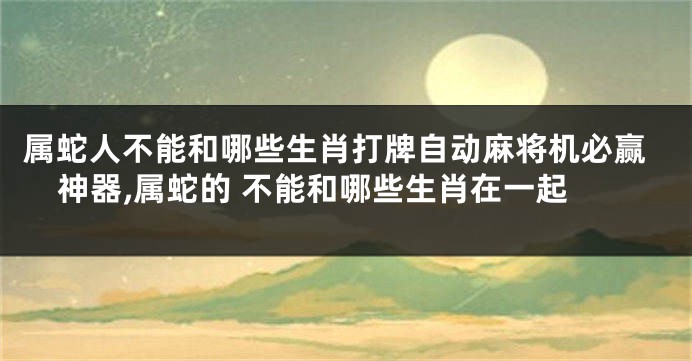 属蛇人不能和哪些生肖打牌自动麻将机必赢神器,属蛇的 不能和哪些生肖在一起