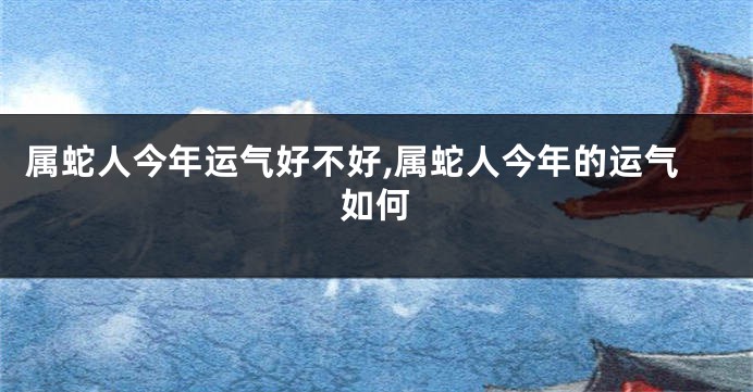 属蛇人今年运气好不好,属蛇人今年的运气如何