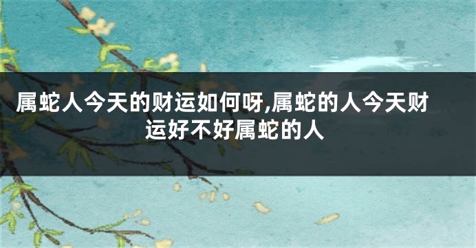 属蛇人今天的财运如何呀,属蛇的人今天财运好不好属蛇的人