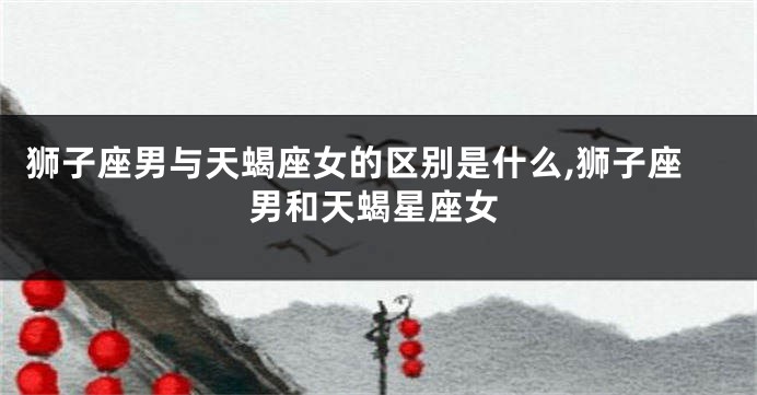 狮子座男与天蝎座女的区别是什么,狮子座男和天蝎星座女