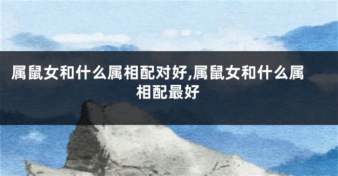 属鼠女和什么属相配对好,属鼠女和什么属相配最好