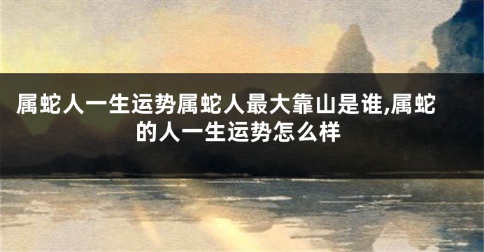 属蛇人一生运势属蛇人最大靠山是谁,属蛇的人一生运势怎么样