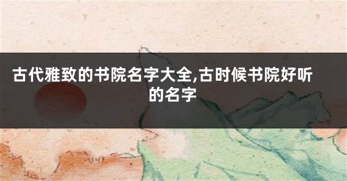 古代雅致的书院名字大全,古时候书院好听的名字