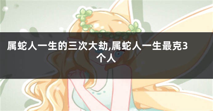 属蛇人一生的三次大劫,属蛇人一生最克3个人