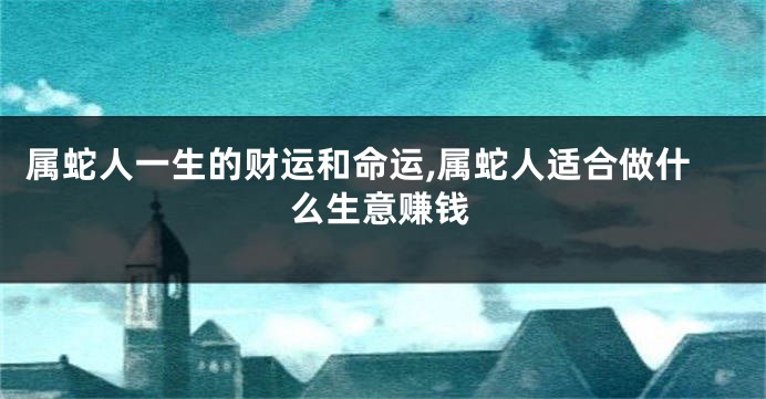 属蛇人一生的财运和命运,属蛇人适合做什么生意赚钱