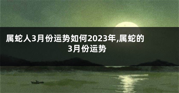 属蛇人3月份运势如何2023年,属蛇的3月份运势