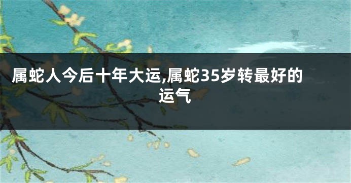 属蛇人今后十年大运,属蛇35岁转最好的运气