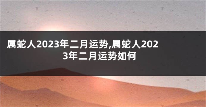属蛇人2023年二月运势,属蛇人2023年二月运势如何