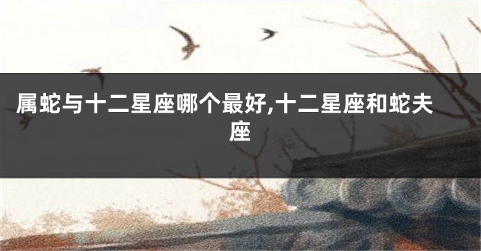 属蛇与十二星座哪个最好,十二星座和蛇夫座