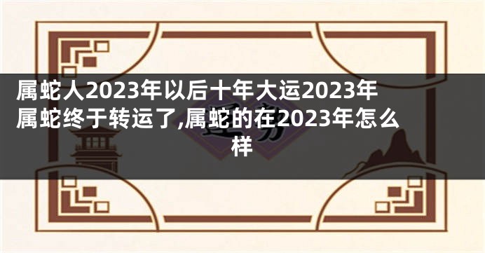 属蛇人2023年以后十年大运2023年属蛇终于转运了,属蛇的在2023年怎么样