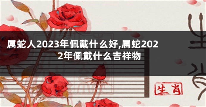 属蛇人2023年佩戴什么好,属蛇2022年佩戴什么吉祥物