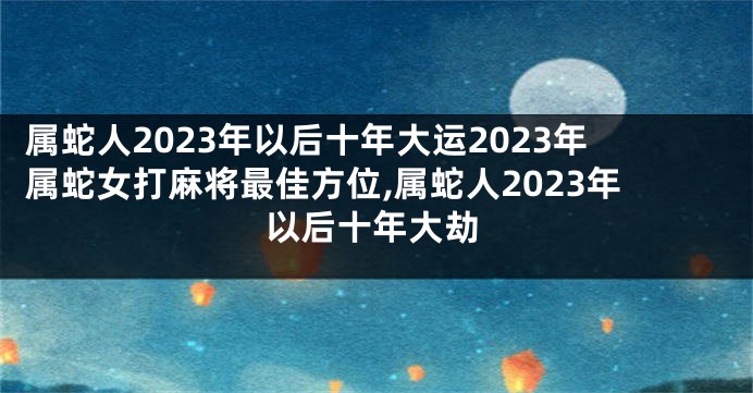 属蛇人2023年以后十年大运2023年属蛇女打麻将最佳方位,属蛇人2023年以后十年大劫
